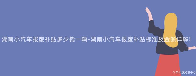 湖南小汽车报废补贴多少钱一辆-湖南小汽车报废补贴标准及金额详解！