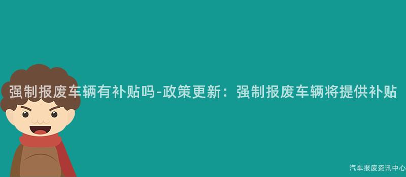 强制报废车辆有补贴吗-政策更新：强制报废车辆将提供补贴