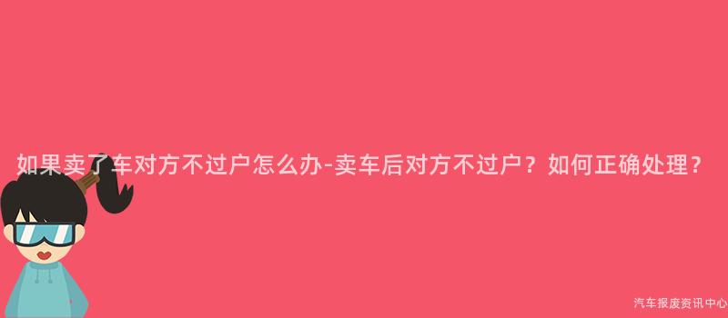 如果卖了车对方不过户怎么办-卖车后对方不过户？如何正确处理？