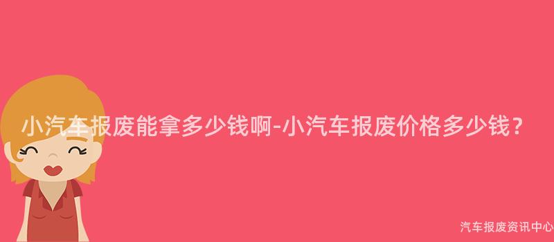 小汽车报废能拿多少钱啊-小汽车报废价格多少钱？