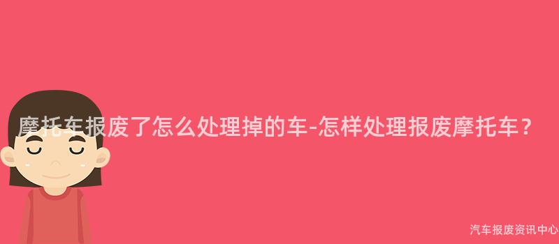 摩托车报废了怎么处理掉的车-怎样处理报废摩托车？