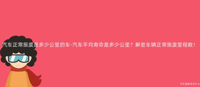 汽车正常报废是多少公里的车-汽车平均寿命是多少公里？解密车辆正常报废里程数！