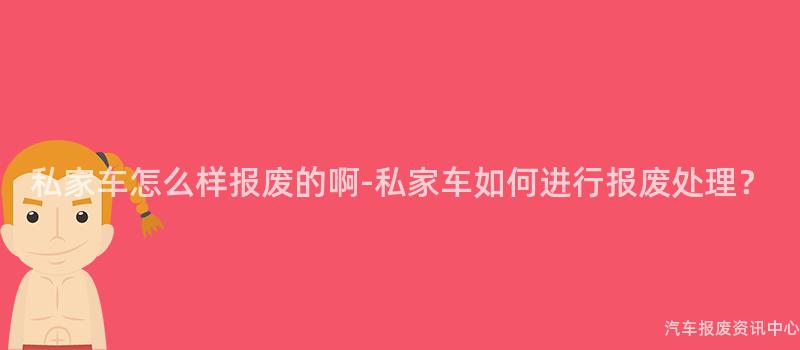 私家车怎么样报废的啊-私家车如何进行报废处理？