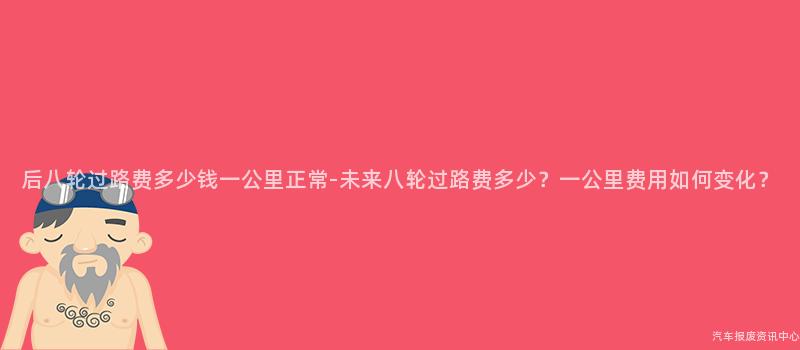 后八轮过路费多少钱一公里正常-未来八轮过路费多少？一公里费用如何变化？