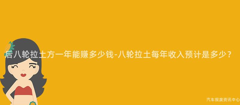 后八轮拉土方一年能赚多少钱-八轮拉土每年收入预计是多少？