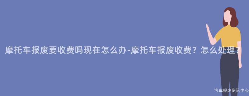 摩托车报废要收费吗现在怎么办-摩托车报废收费？怎么处理？