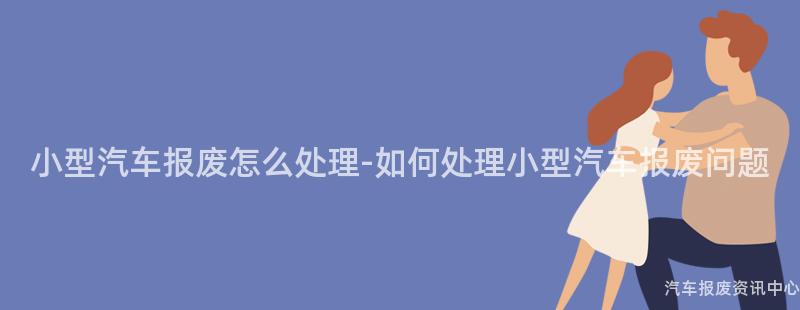 小型汽车报废怎么处理-如何处理小型汽车报废问题