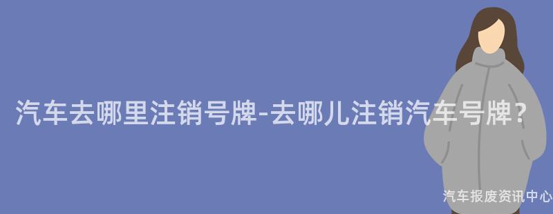 汽车去哪里注销号牌-去哪儿注销汽车号牌？