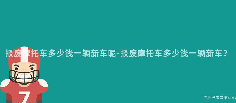 报废摩托车多少钱一辆新车呢-报废摩托车多少钱一辆新车？