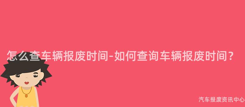 怎么查车辆报废时间-如何查询车辆报废时间？