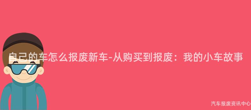 自己的车怎么报废新车-从购买到报废：我的小车故事