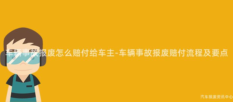 车辆事故报废怎么赔付给车主-车辆事故报废赔付流程及要点