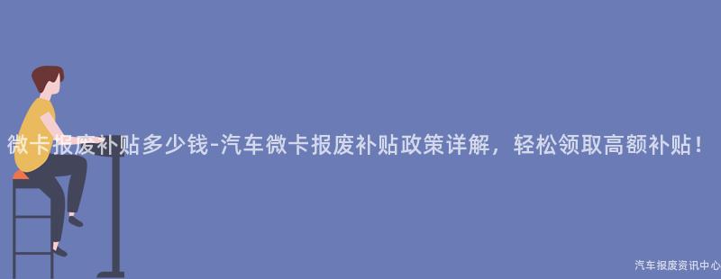 微卡报废补贴多少钱-汽车微卡报废补贴政策详解，轻松领取高额补贴！