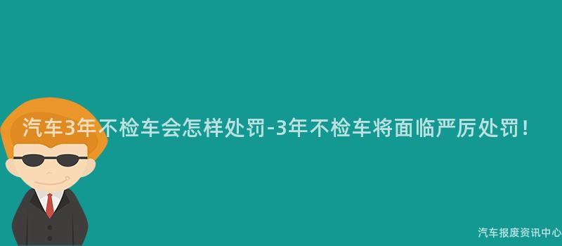 汽车3年不检车会怎样处罚-3年不检车将面临严厉处罚！