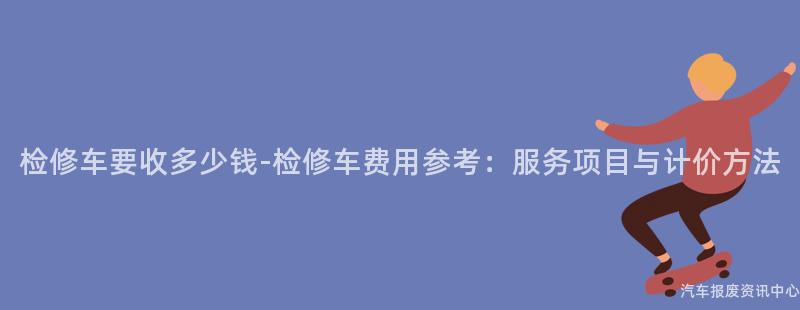 检修车要收多少钱-检修车费用参考：服务项目与计价方法