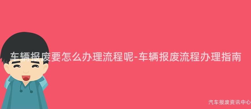 车辆报废要怎么办理流程呢-车辆报废流程办理指南