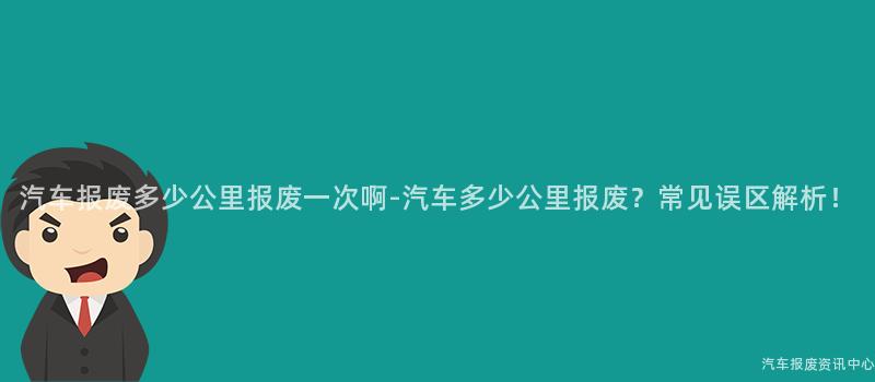 汽车报废多少公里报废一次啊-汽车多少公里报废？常见误区解析！