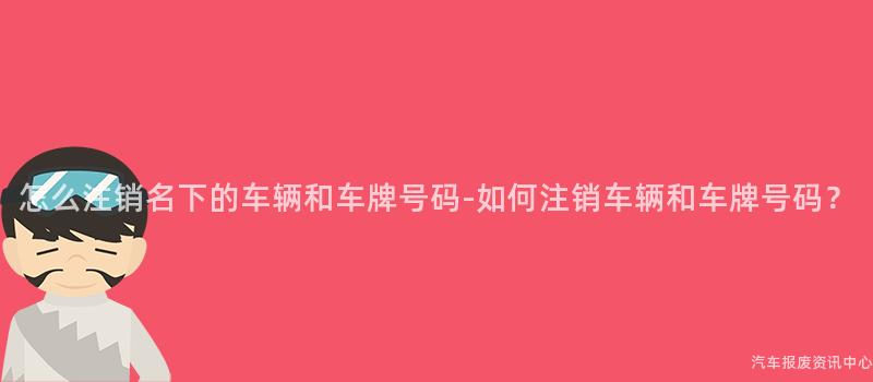 怎么注销名下的车辆和车牌号码-如何注销车辆和车牌号码？