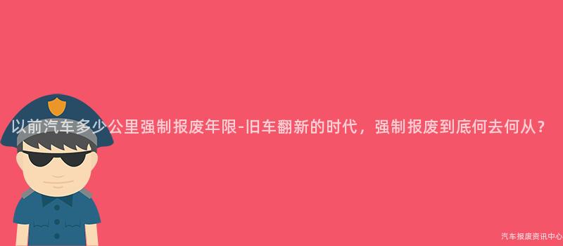以前汽车多少公里强制报废年限-旧车翻新的时代，强制报废到底何去何从？