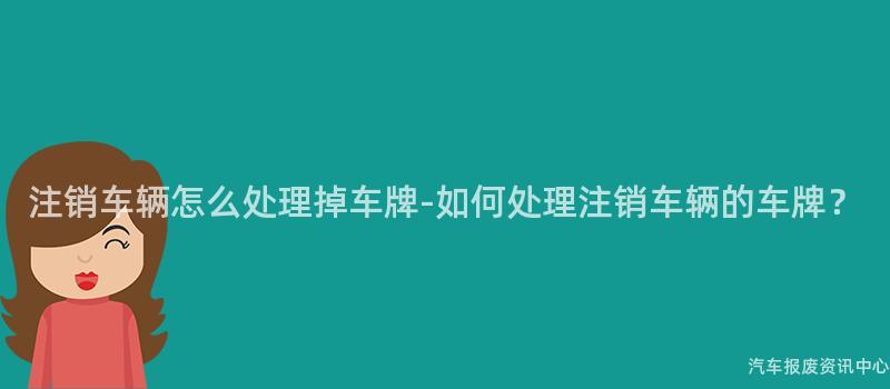 注销车辆怎么处理掉车牌-如何处理注销车辆的车牌？