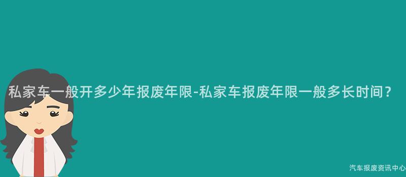 私家车一般开多少年报废年限-私家车报废年限一般多长时间？