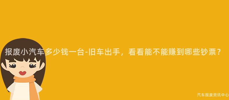 报废小汽车多少钱一台-旧车出手，看看能不能赚到哪些钞票？
