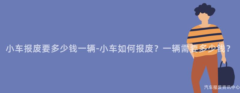 小车报废要多少钱一辆-小车如何报废？一辆需要多少钱？