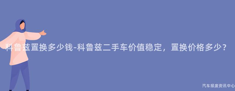 科鲁兹置换多少钱-科鲁兹二手车价值稳定，置换价格多少？
