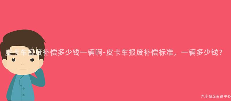 皮卡车报废补偿多少钱一辆啊-皮卡车报废补偿标准，一辆多少钱？