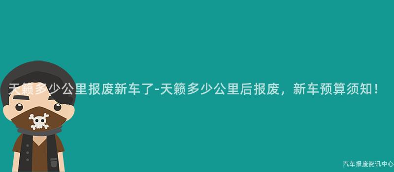 天籁多少公里报废新车了-天籁多少公里后报废，新车预算须知！
