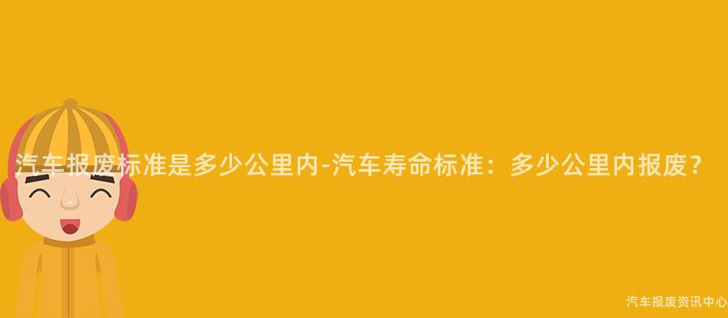 汽车报废标准是多少公里内-汽车寿命标准：多少公里内报废？