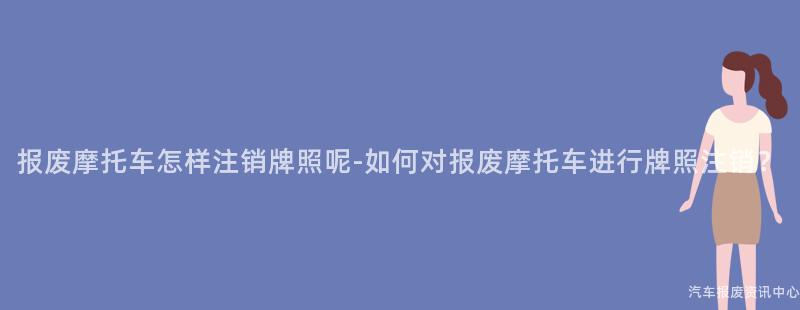报废摩托车怎样注销牌照呢-如何对报废摩托车进行牌照注销？