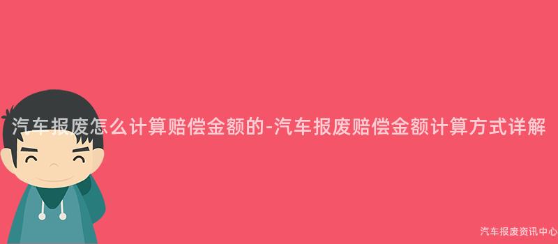 汽车报废怎么计算赔偿金额的-汽车报废赔偿金额计算方式详解