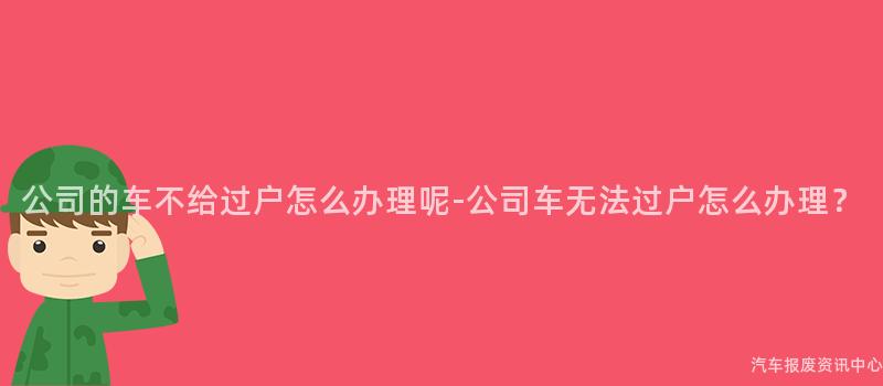 公司的车不给过户怎么办理呢-公司车无法过户怎么办理？