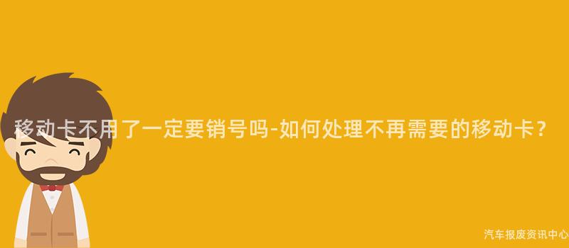 移动卡不用了一定要销号吗-如何处理不再需要的移动卡？