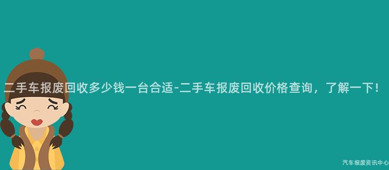 二手车报废回收多少钱一台合适-二手车报废回收价格查询，了解一下！