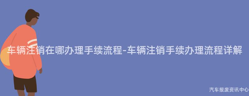 车辆注销在哪办理手续流程-车辆注销手续办理流程详解