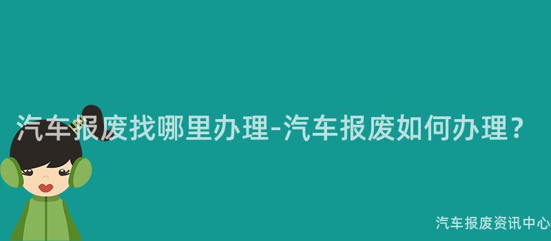 汽车报废找哪里办理-汽车报废如何办理？