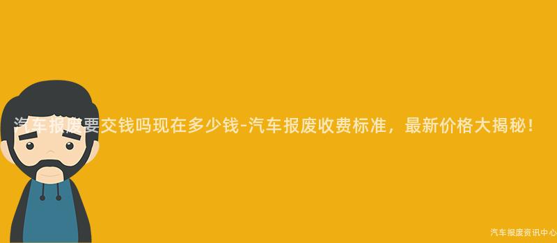 汽车报废要交钱吗现在多少钱-汽车报废收费标准，最新价格大揭秘！