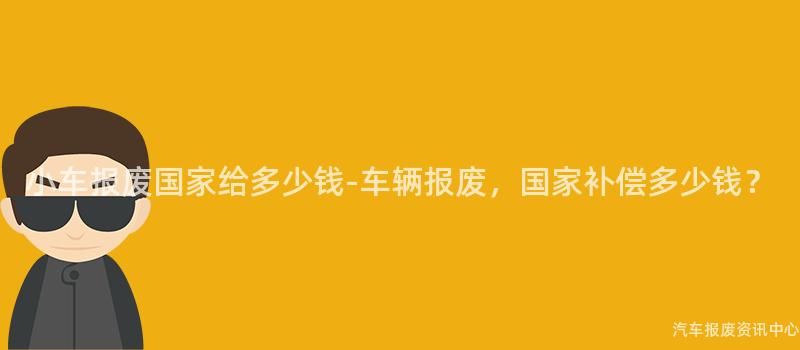 小车报废国家给多少钱-车辆报废，国家补偿多少钱？