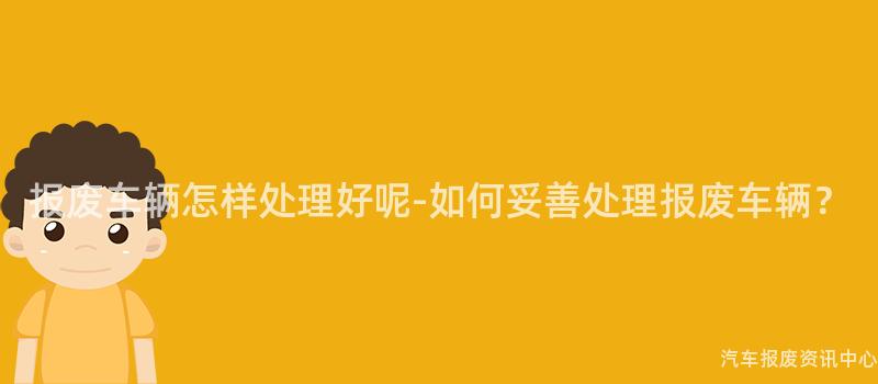 报废车辆怎样处理好呢-如何妥善处理报废车辆？