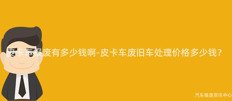 皮卡车报废有多少钱啊-皮卡车废旧车处理价格多少钱？