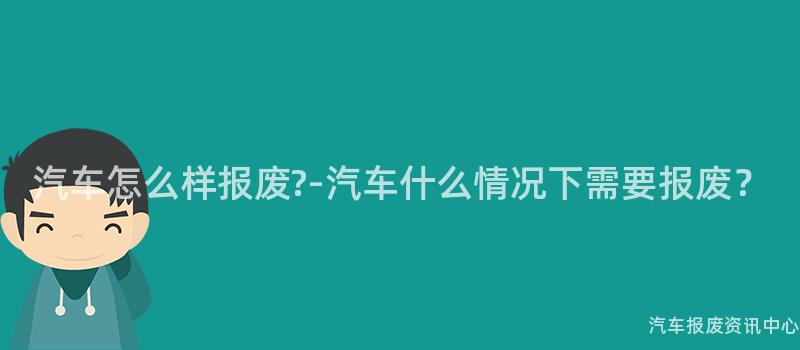 汽车怎么样报废?-汽车什么情况下需要报废？