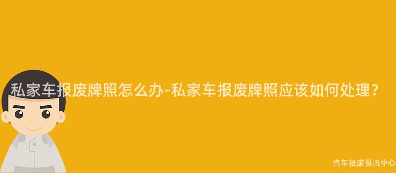 私家车报废牌照怎么办-私家车报废牌照应该如何处理？