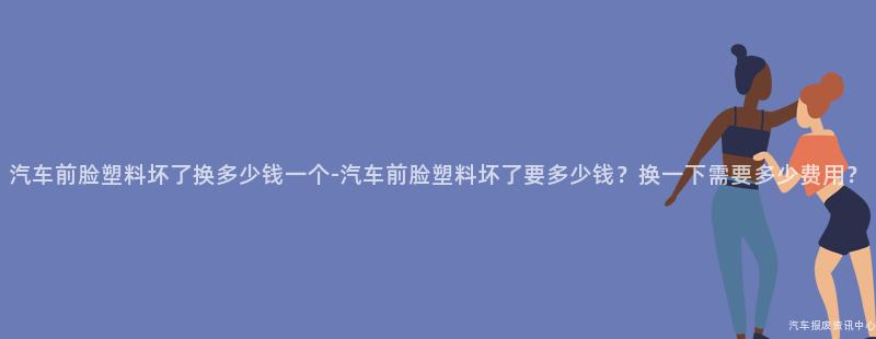 汽车前脸塑料坏了换多少钱一个-汽车前脸塑料坏了要多少钱？换一下需要多少费用？