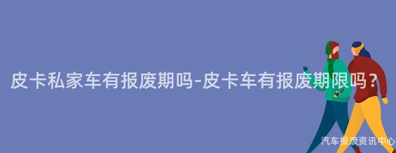 皮卡私家车有报废期吗-皮卡车有报废期限吗？