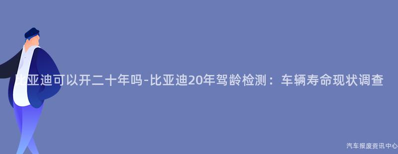 比亚迪可以开二十年吗-比亚迪20年驾龄检测：车辆寿命现状调查