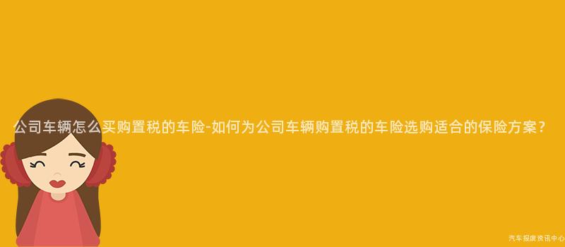 公司车辆怎么买购置税的车险-如何为公司车辆购置税的车险选购适合的保险方案？
