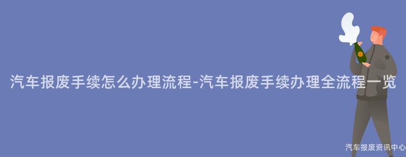 汽车报废手续怎么办理流程-汽车报废手续办理全流程一览