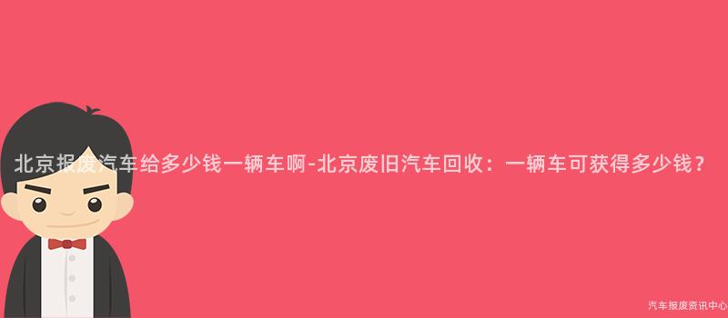 北京报废汽车给多少钱一辆车啊-北京废旧汽车回收：一辆车可获得多少钱？